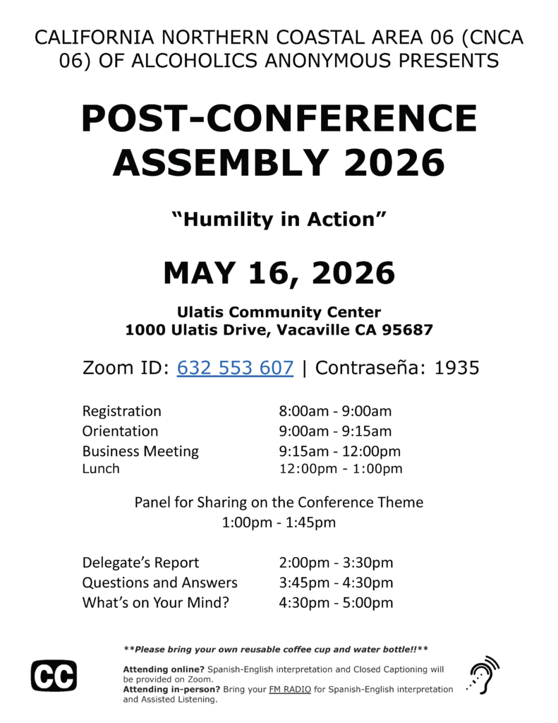 CALIFORNIA NORTHERN COASTAL AREA 06 (CNCA 06) OF ALCOHOLICS ANONYMOUS PRESENTS POST-CONFERENCE ASSEMBLY 2026 “Humility in Action” MAY 16, 2026 Ulatis Community Center 1000 Ulatis Drive, Vacaville CA 95687 Zoom ID: 632 553 607 | Contraseña: 1935 Registration 8:00am - 9:00am Orientation 9:00am - 9:15am Business Meeting 9:15am - 12:00pm Lunch 12:00pm - 1:00pm Panel for Sharing on the Conference Theme 1:00pm - 1:45pm Delegate’s Report 2:00pm - 3:30pm Questions and Answers 3:45pm - 4:30pm What’s on Your Mind? 4:30pm - 5:00pm